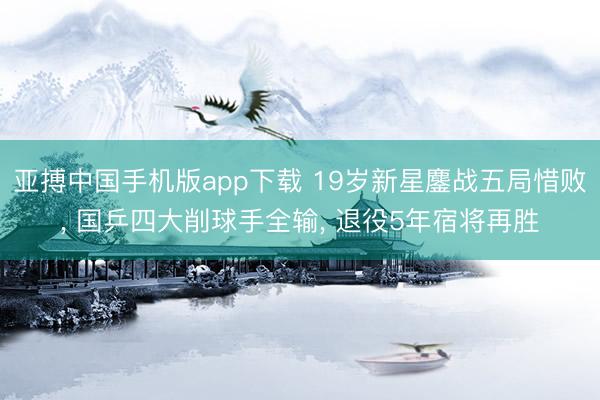 亚搏中国手机版app下载 19岁新星鏖战五局惜败， 国乒四大削球手全输， 退役5年宿将再胜