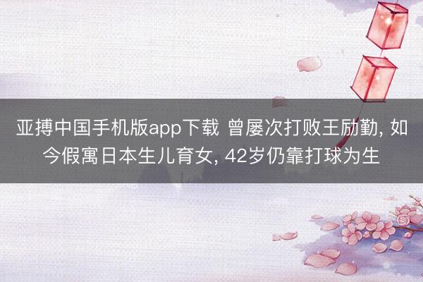 亚搏中国手机版app下载 曾屡次打败王励勤， 如今假寓日本生儿育女， 42岁仍靠打球为生