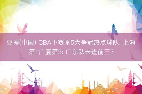 亚搏(中国) CBA下赛季5大争冠热点球队: 上海第1广厦第3: 广东队未进前三?