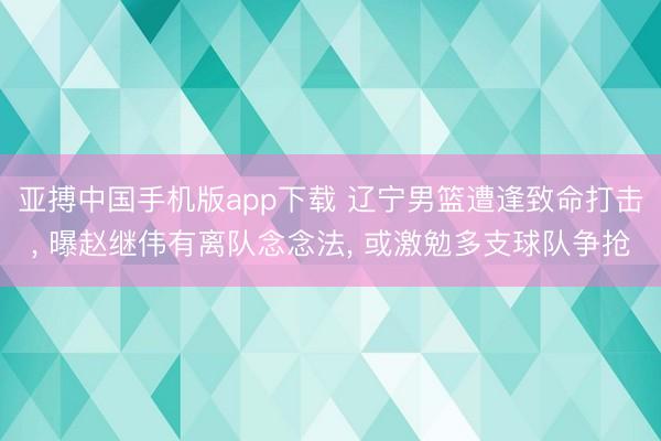 亚搏中国手机版app下载 辽宁男篮遭逢致命打击， 曝赵继伟有离队念念法， 或激勉多支球队争抢
