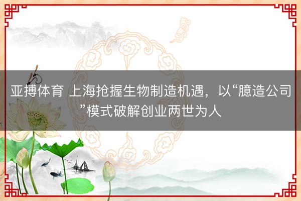 亚搏体育 上海抢握生物制造机遇，以“臆造公司”模式破解创业两世为人