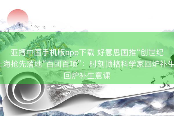 亚搏中国手机版app下载 好意思国推“创世纪”，上海抢先落地“百团百项”：时刻顶格科学家回炉补生意课