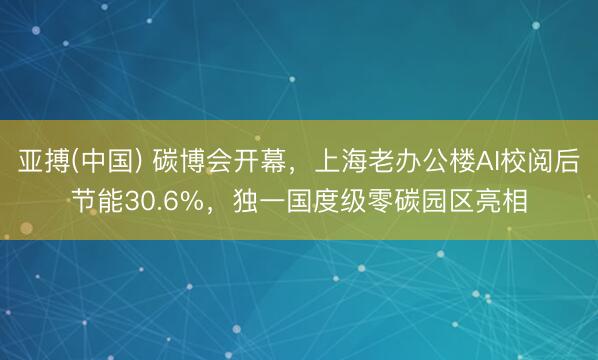 亚搏(中国) 碳博会开幕，上海老办公楼AI校阅后节能30.6%，独一国度级零碳园区亮相