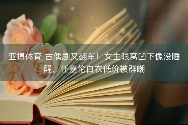 亚搏体育 古偶剧又翻车！女主眼窝凹下像没睡醒，任嘉伦白衣低价被群嘲