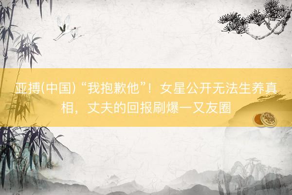 亚搏(中国) “我抱歉他”！女星公开无法生养真相，丈夫的回报刷爆一又友圈