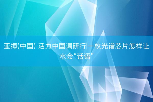 亚搏(中国) 活力中国调研行|一枚光谱芯片怎样让水会“话语”