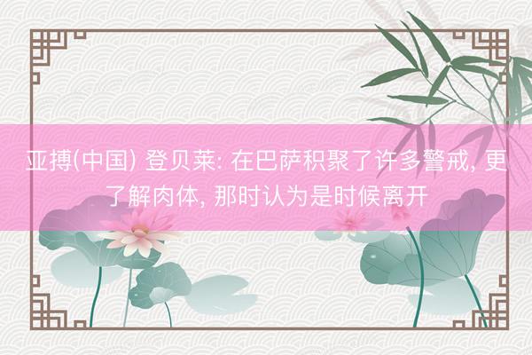 亚搏(中国) 登贝莱: 在巴萨积聚了许多警戒， 更了解肉体， 那时认为是时候离开