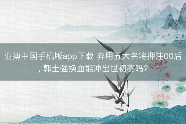 亚搏中国手机版app下载 弃用五大名将押注00后, 郭士强换血能冲出世初赛吗?
