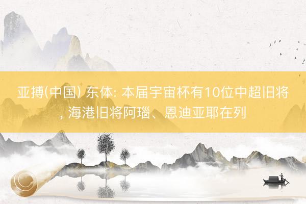 亚搏(中国) 东体: 本届宇宙杯有10位中超旧将, 海港旧将阿瑙、恩迪亚耶在列
