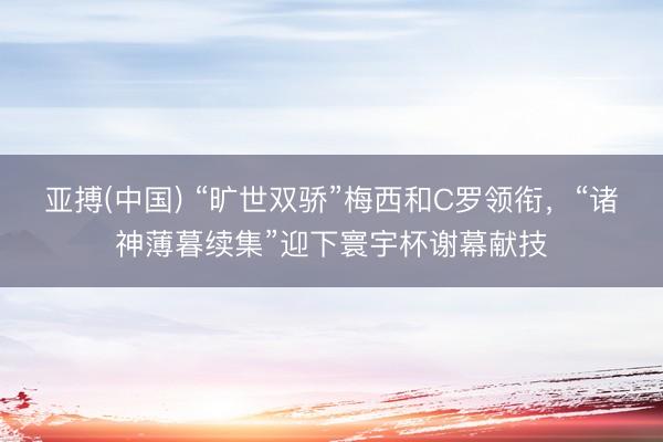 亚搏(中国) “旷世双骄”梅西和C罗领衔，“诸神薄暮续集”迎下寰宇杯谢幕献技