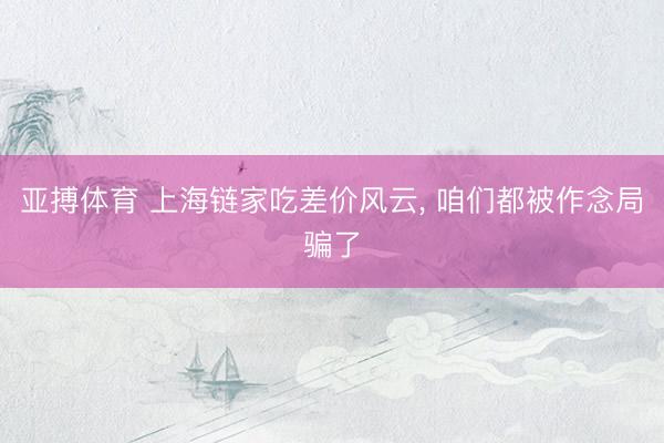 亚搏体育 上海链家吃差价风云， 咱们都被作念局骗了