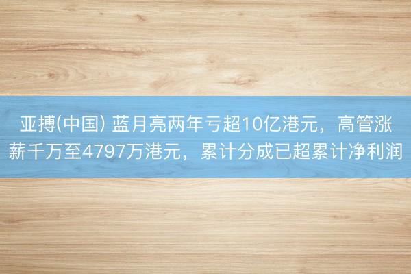 亚搏(中国) 蓝月亮两年亏超10亿港元，高管涨薪千万至4797万港元，累计分成已超累计净利润