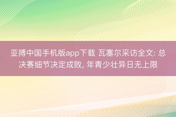 亚搏中国手机版app下载 瓦塞尔采访全文: 总决赛细节决定成败， 年青少壮异日无上限