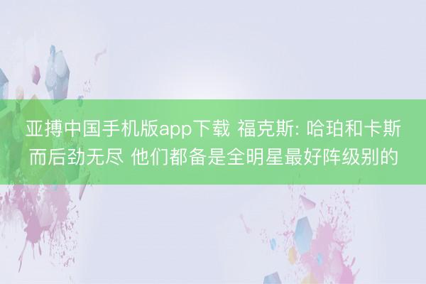 亚搏中国手机版app下载 福克斯: 哈珀和卡斯而后劲无尽 他们都备是全明星最好阵级别的