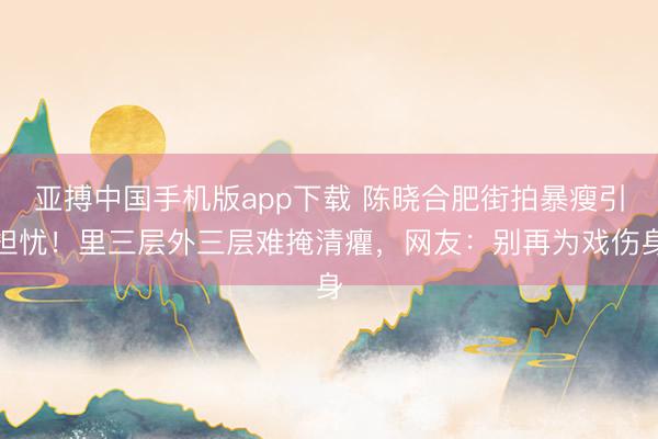 亚搏中国手机版app下载 陈晓合肥街拍暴瘦引担忧！里三层外三层难掩清癯，网友：别再为戏伤身