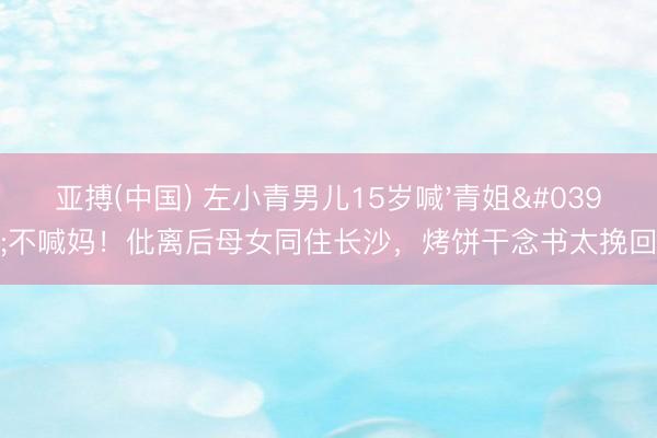 亚搏(中国) 左小青男儿15岁喊'青姐'不喊妈!仳离后母女同住长沙,烤饼干念书太挽回