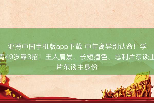 亚搏中国手机版app下载 中年离异别认命!学左小青49岁靠3招:王人肩发、长短撞色、总制片东谈主身份