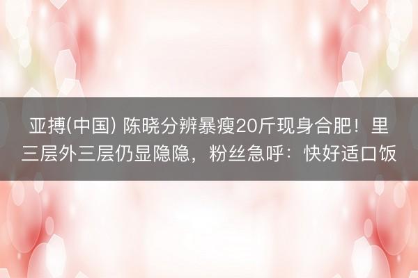 亚搏(中国) 陈晓分辨暴瘦20斤现身合肥！里三层外三层仍显隐隐，粉丝急呼：快好适口饭