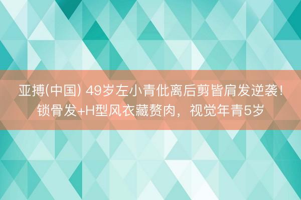 亚搏(中国) 49岁左小青仳离后剪皆肩发逆袭！锁骨发+H型风衣藏赘肉，视觉年青5岁