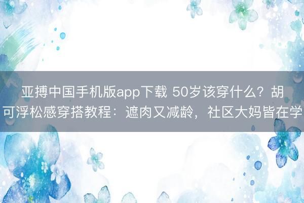 亚搏中国手机版app下载 50岁该穿什么？胡可浮松感穿搭教程：遮肉又减龄，社区大妈皆在学