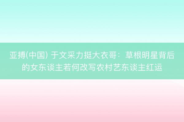 亚搏(中国) 于文采力挺大衣哥：草根明星背后的女东谈主若何改写农村艺东谈主红运
