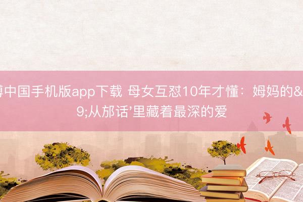 亚搏中国手机版app下载 母女互怼10年才懂：姆妈的'从邡话'里藏着最深的爱