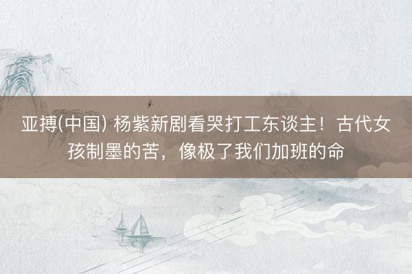 亚搏(中国) 杨紫新剧看哭打工东谈主！古代女孩制墨的苦，像极了我们加班的命