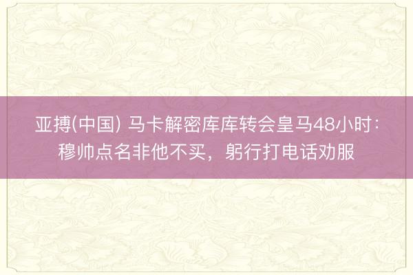 亚搏(中国) 马卡解密库库转会皇马48小时：穆帅点名非他不买，躬行打电话劝服