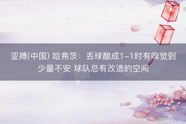 亚搏(中国) 哈弗茨:丢球酿成1-1时有嗅觉到少量不安 球队总有改造的空间
