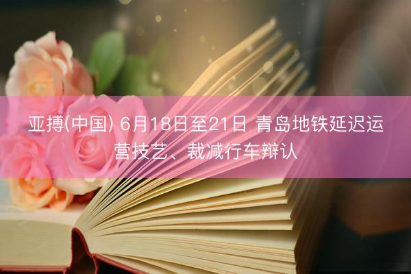 亚搏(中国) 6月18日至21日 青岛地铁延迟运营技艺、裁减行车辩认