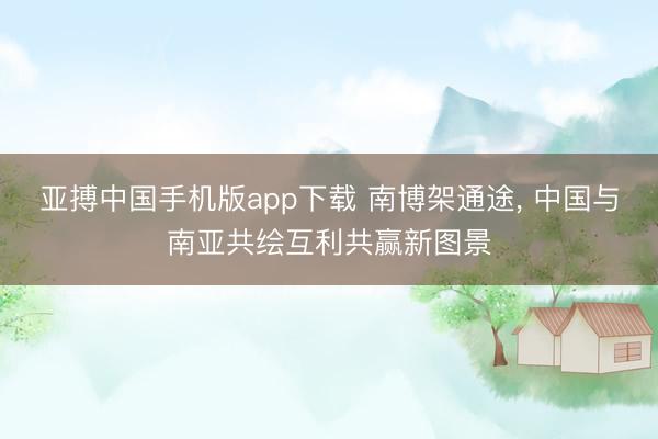 亚搏中国手机版app下载 南博架通途， 中国与南亚共绘互利共赢新图景