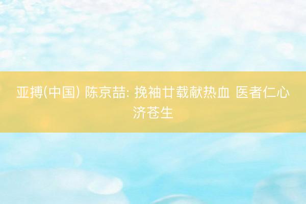 亚搏(中国) 陈京喆: 挽袖廿载献热血 医者仁心济苍生