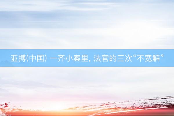 亚搏(中国) 一齐小案里， 法官的三次“不宽解”