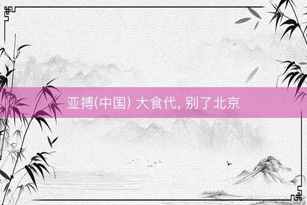 亚搏(中国) 大食代， 别了北京