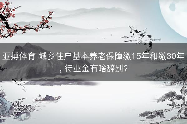 亚搏体育 城乡住户基本养老保障缴15年和缴30年， 待业金有啥辞别?