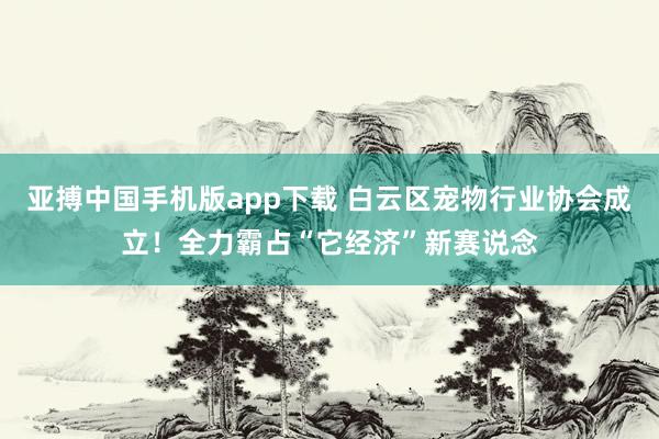 亚搏中国手机版app下载 白云区宠物行业协会成立!全力霸占“它经济”新赛说念