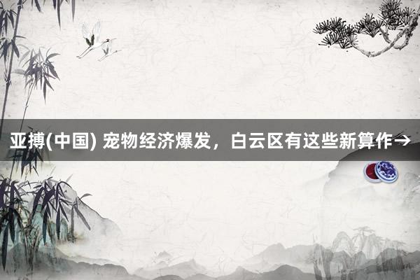 亚搏(中国) 宠物经济爆发,白云区有这些新算作→