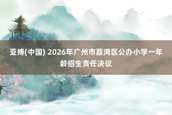 亚搏(中国) 2026年广州市荔湾区公办小学一年龄招生责任决议