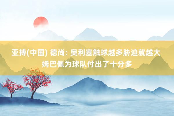 亚搏(中国) 德尚: 奥利塞触球越多胁迫就越大 姆巴佩为球队付出了十分多