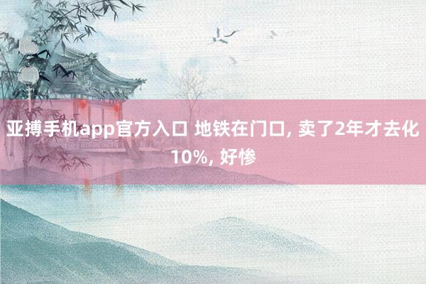 亚搏手机app官方入口 地铁在门口， 卖了2年才去化10%， 好惨
