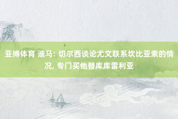 亚搏体育 迪马: 切尔西谈论尤文联系坎比亚索的情况， 专门买他替库库雷利亚
