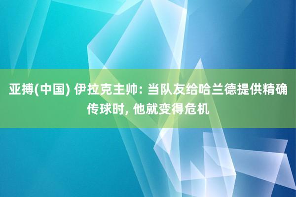 亚搏(中国) 伊拉克主帅: 当队友给哈兰德提供精确传球时， 他就变得危机