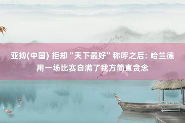 亚搏(中国) 拒却“天下最好”称呼之后: 哈兰德用一场比赛自满了我方简直贪念