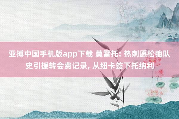 亚搏中国手机版app下载 莫雷托: 热刺愿松弛队史引援转会费记录, 从纽卡签下托纳利