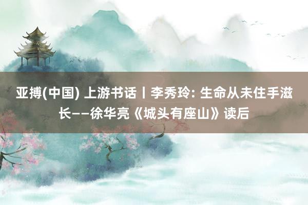 亚搏(中国) 上游书话丨李秀玲: 生命从未住手滋长——徐华亮《城头有座山》读后