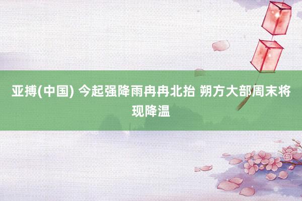亚搏(中国) 今起强降雨冉冉北抬 朔方大部周末将现降温