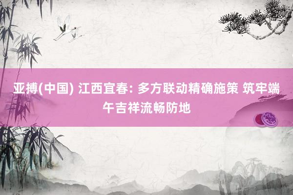 亚搏(中国) 江西宜春: 多方联动精确施策 筑牢端午吉祥流畅防地