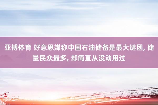 亚搏体育 好意思媒称中国石油储备是最大谜团， 储量民众最多， 却简直从没动用过