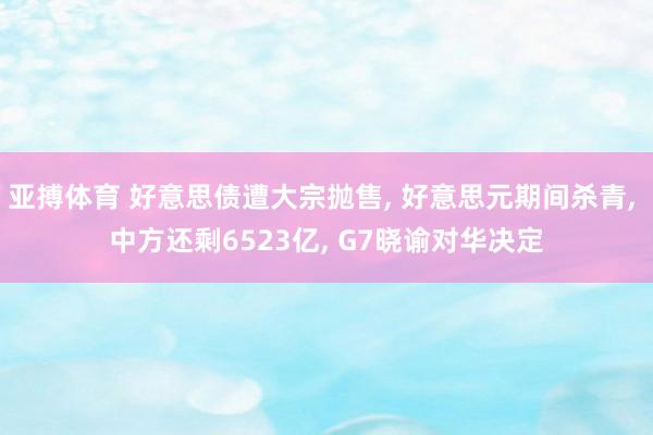 亚搏体育 好意思债遭大宗抛售， 好意思元期间杀青， 中方还剩6523亿， G7晓谕对华决定