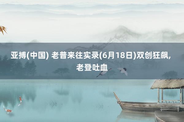亚搏(中国) 老普来往实录(6月18日)双创狂飙， 老登吐血